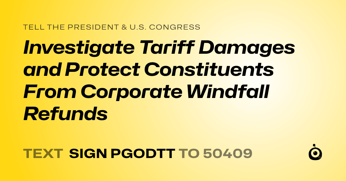 A shareable card that reads "tell the President & U.S. Congress: Investigate Tariff Damages and Protect Constituents From Corporate Windfall Refunds" followed by "text sign PGODTT to 50409"