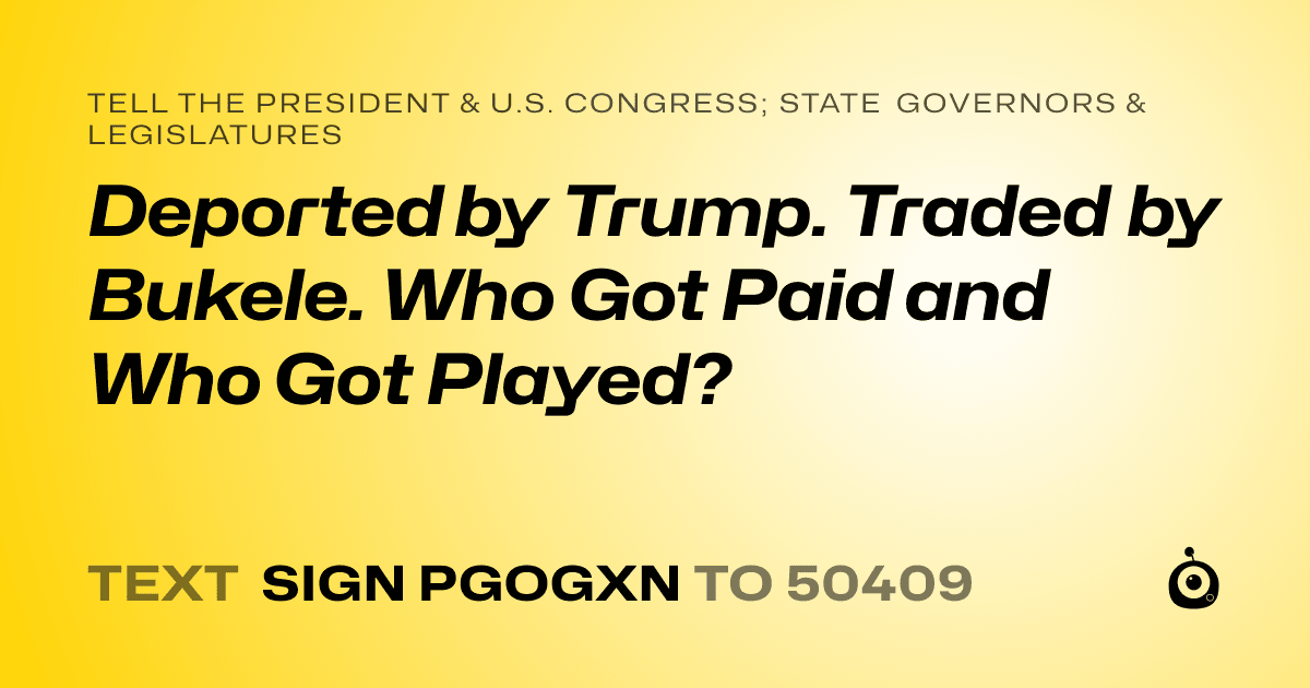A shareable card that reads "tell the President & U.S. Congress; State Governors & Legislatures: Deported by Trump. Traded by Bukele. Who Got Paid and Who Got Played?" followed by "text sign PGOGXN to 50409"