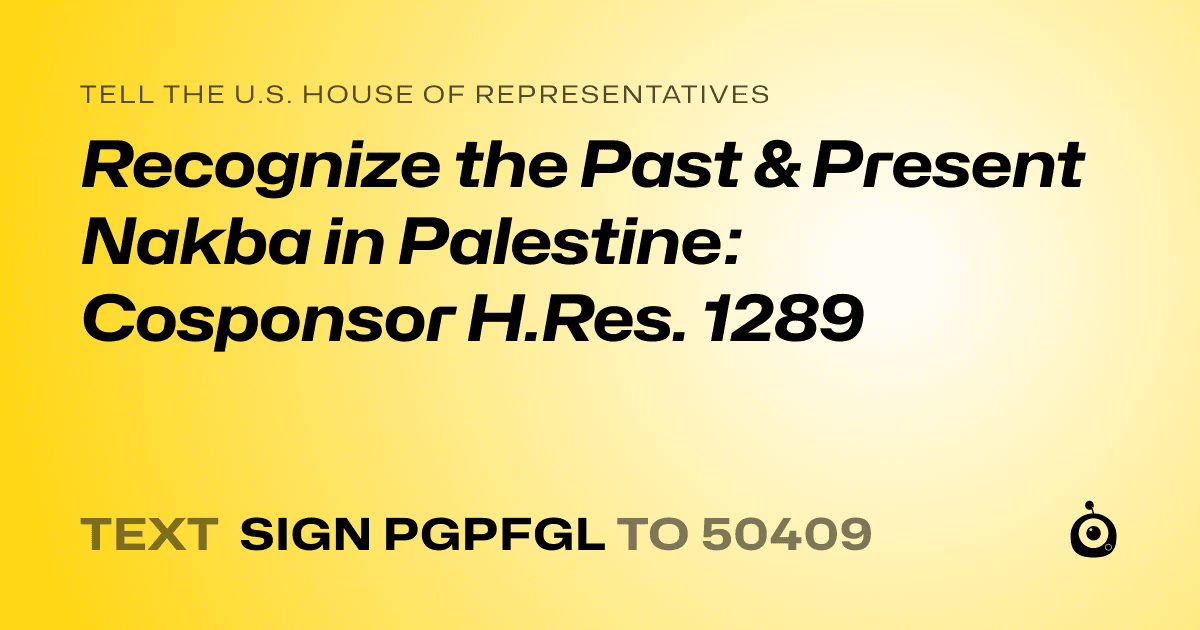 A shareable card that reads "tell the U.S. House of Representatives: Recognize the Past & Present Nakba in Palestine:  Cosponsor H.Res. 1289" followed by "text sign PGPFGL to 50409"