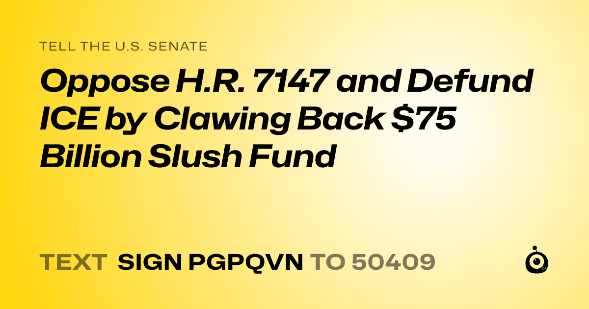 A shareable card that reads "tell the U.S. Senate: Oppose H.R. 7147 and Defund ICE by Clawing Back $75 Billion Slush Fund" followed by "text sign PGPQVN to 50409"