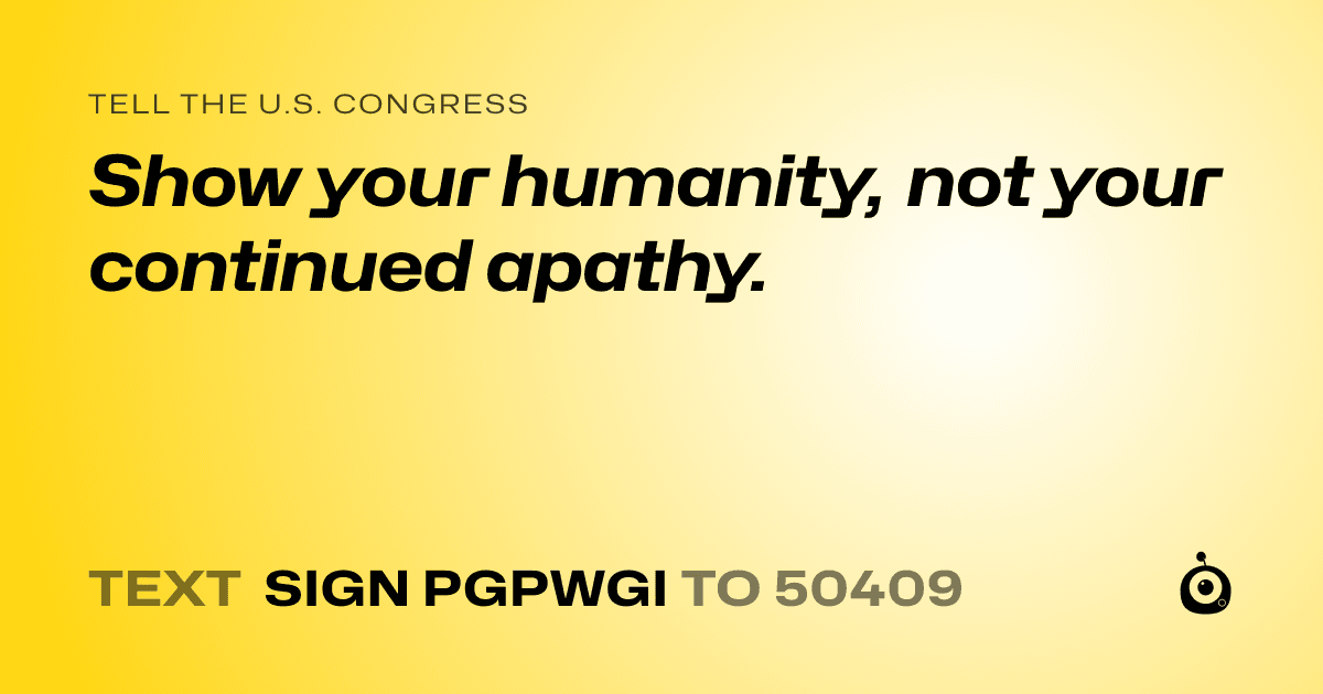 A shareable card that reads "tell the U.S. Congress: Show your humanity, not your continued apathy." followed by "text sign PGPWGI to 50409"