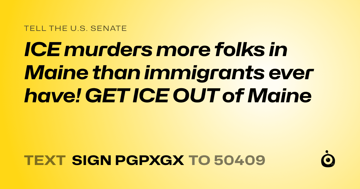 A shareable card that reads "tell the U.S. Senate: ICE murders more folks in Maine than immigrants  ever have! GET ICE OUT of Maine" followed by "text sign PGPXGX to 50409"