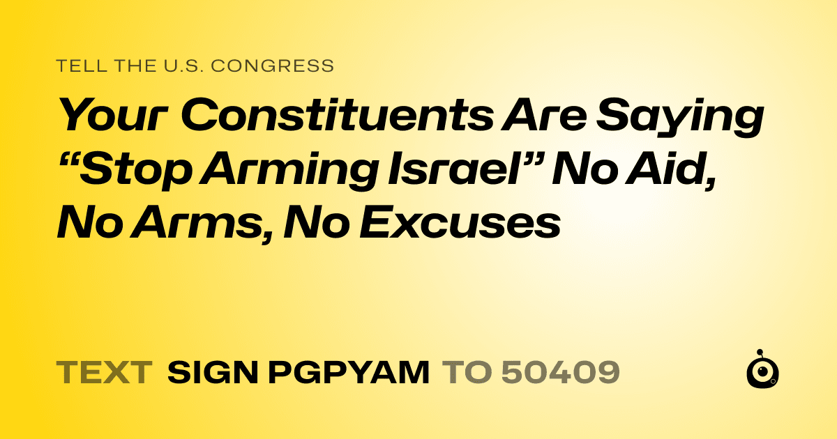A shareable card that reads "tell the U.S. Congress: Your Constituents Are Saying “Stop Arming Israel” No Aid, No Arms, No Excuses" followed by "text sign PGPYAM to 50409"