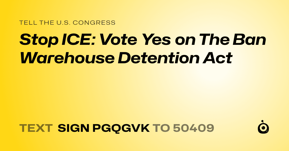 A shareable card that reads "tell the U.S. Congress: Stop ICE: Vote Yes on The Ban Warehouse Detention Act" followed by "text sign PGQGVK to 50409"