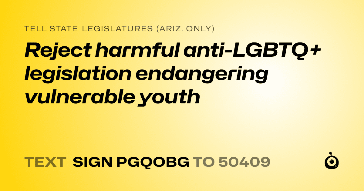 A shareable card that reads "tell State Legislatures (Ariz. only): Reject harmful anti-LGBTQ+ legislation endangering vulnerable youth" followed by "text sign PGQOBG to 50409"