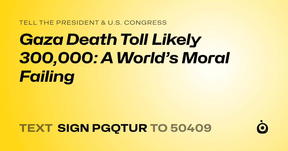 A shareable card that reads "tell the President & U.S. Congress: Gaza Death Toll Likely 300,000: A World’s Moral Failing" followed by "text sign PGQTUR to 50409"