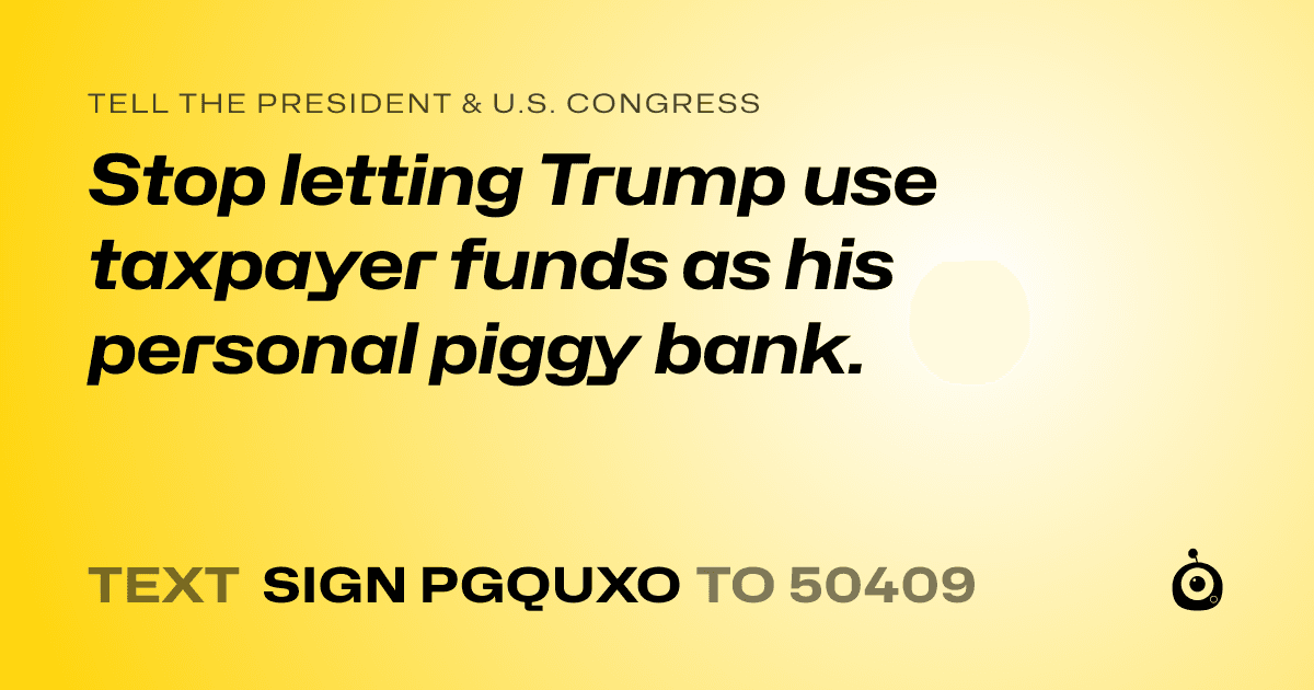 A shareable card that reads "tell the President & U.S. Congress: Stop letting Trump use taxpayer funds as his personal piggy bank." followed by "text sign PGQUXO to 50409"