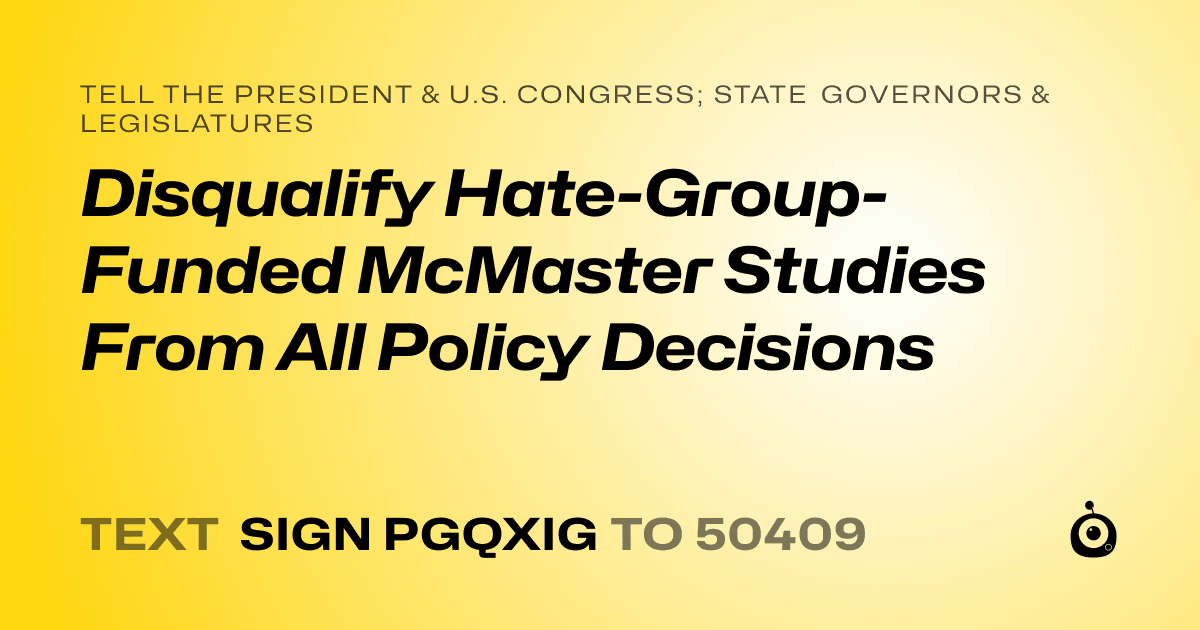 A shareable card that reads "tell the President & U.S. Congress; State Governors & Legislatures: Disqualify Hate-Group-Funded McMaster Studies From All Policy Decisions" followed by "text sign PGQXIG to 50409"