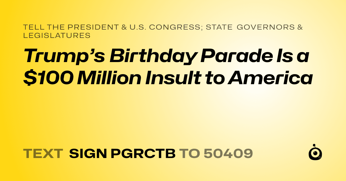 A shareable card that reads "tell the President & U.S. Congress; State Governors & Legislatures: Trump’s Birthday Parade Is a $100 Million Insult to America" followed by "text sign PGRCTB to 50409"