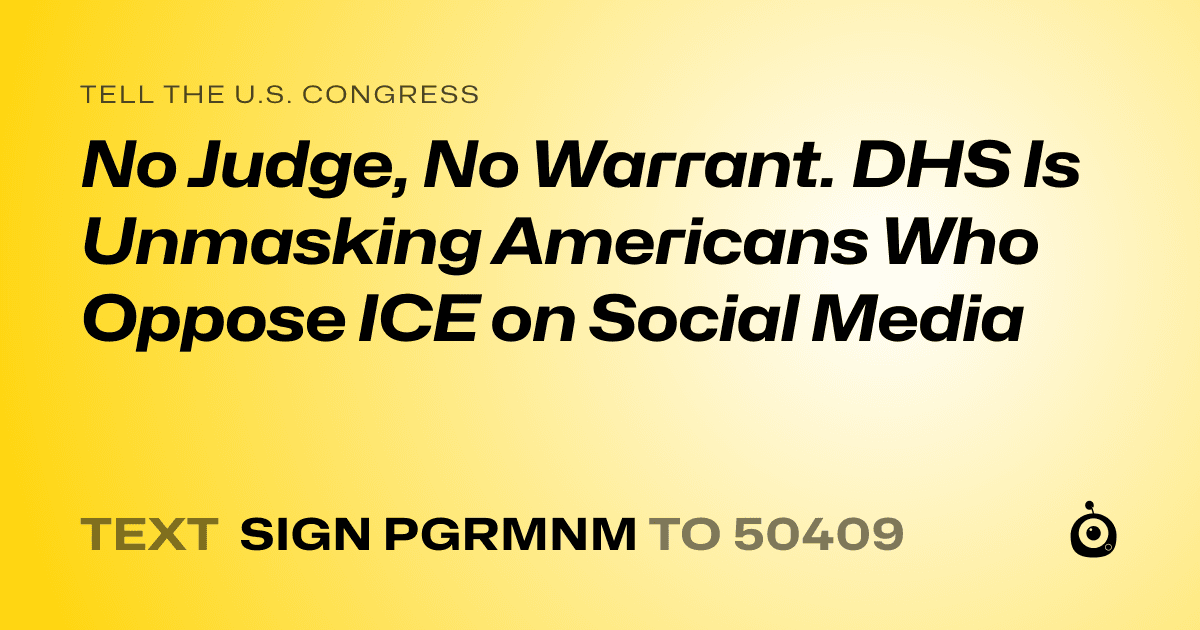 A shareable card that reads "tell the U.S. Congress: No Judge, No Warrant. DHS Is Unmasking Americans Who Oppose ICE on Social Media" followed by "text sign PGRMNM to 50409"