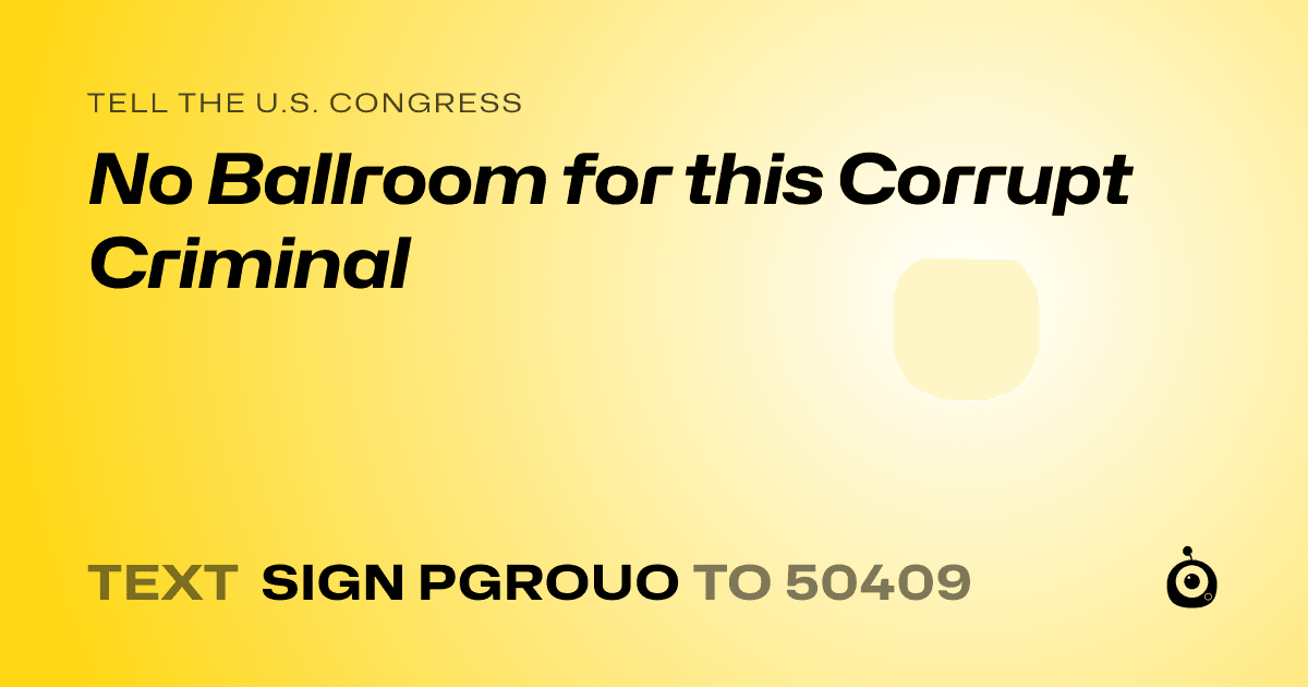 A shareable card that reads "tell the U.S. Congress: No Ballroom for this Corrupt Criminal" followed by "text sign PGROUO to 50409"