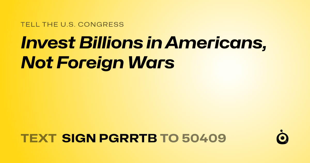 A shareable card that reads "tell the U.S. Congress: Invest Billions in Americans, Not Foreign Wars" followed by "text sign PGRRTB to 50409"