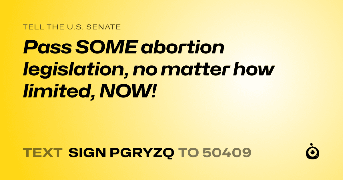 A shareable card that reads "tell the U.S. Senate: Pass SOME abortion legislation, no matter how limited, NOW!" followed by "text sign PGRYZQ to 50409"