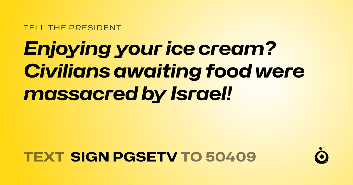 A shareable card that reads "tell the President: Enjoying your ice cream? Civilians awaiting food were massacred by Israel!" followed by "text sign PGSETV to 50409"