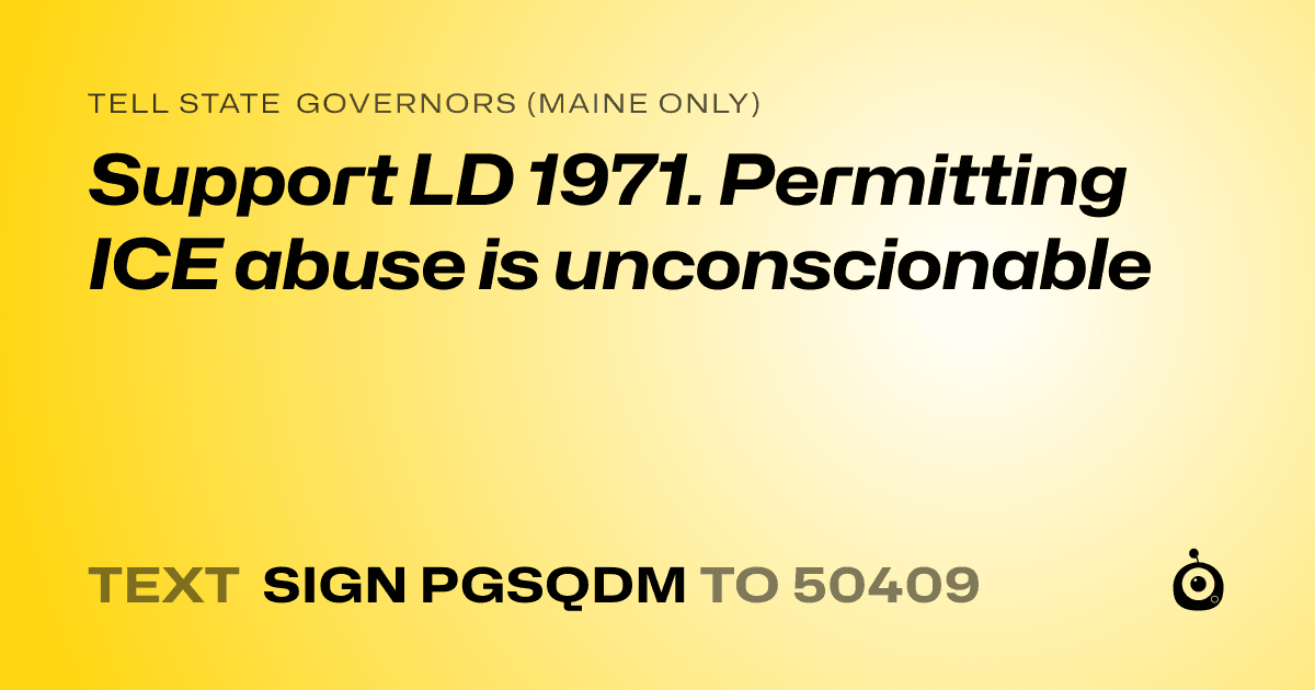 A shareable card that reads "tell State Governors (Maine only): Support LD 1971.
Permitting ICE abuse is unconscionable" followed by "text sign PGSQDM to 50409"