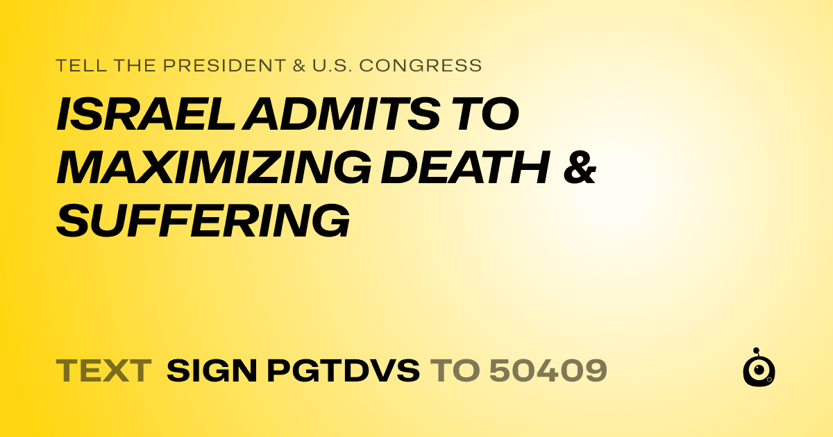 A shareable card that reads "tell the President & U.S. Congress: ISRAEL ADMITS TO MAXIMIZING DEATH & SUFFERING" followed by "text sign PGTDVS to 50409"