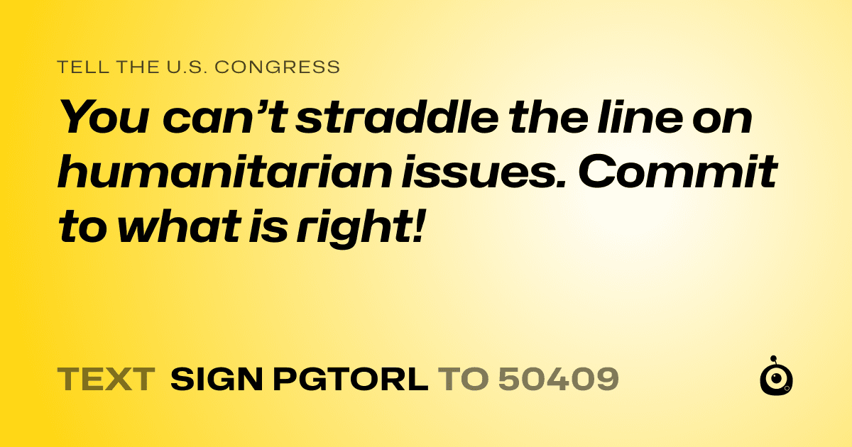 A shareable card that reads "tell the U.S. Congress: You can’t straddle the line on humanitarian issues. Commit to what is right!" followed by "text sign PGTORL to 50409"