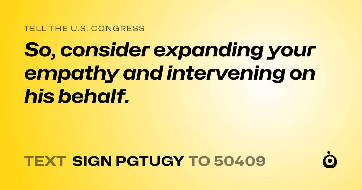 A shareable card that reads "tell the U.S. Congress: So, consider expanding your empathy and intervening on his behalf." followed by "text sign PGTUGY to 50409"