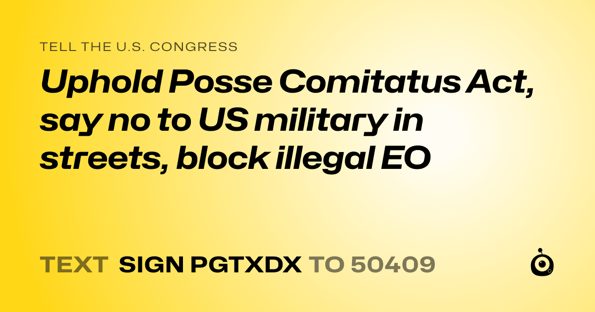 A shareable card that reads "tell the U.S. Congress: Uphold Posse Comitatus Act, say no to US military in streets, block illegal EO" followed by "text sign PGTXDX to 50409"