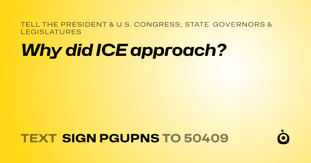 A shareable card that reads "tell the President & U.S. Congress; State Governors & Legislatures: Why did ICE approach?" followed by "text sign PGUPNS to 50409"