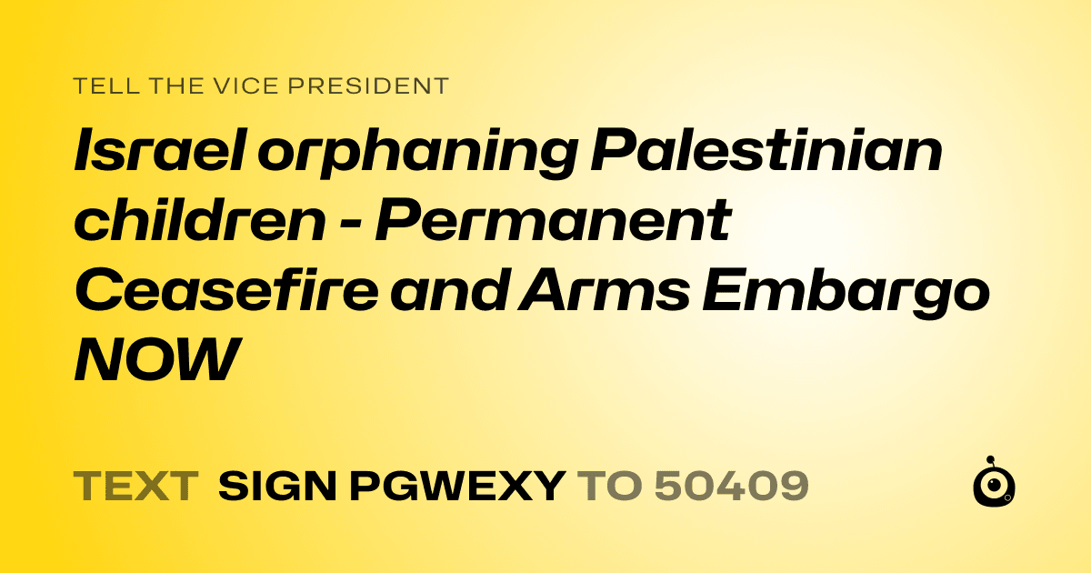 A shareable card that reads "tell the Vice President: Israel orphaning Palestinian children - Permanent Ceasefire and Arms Embargo NOW" followed by "text sign PGWEXY to 50409"