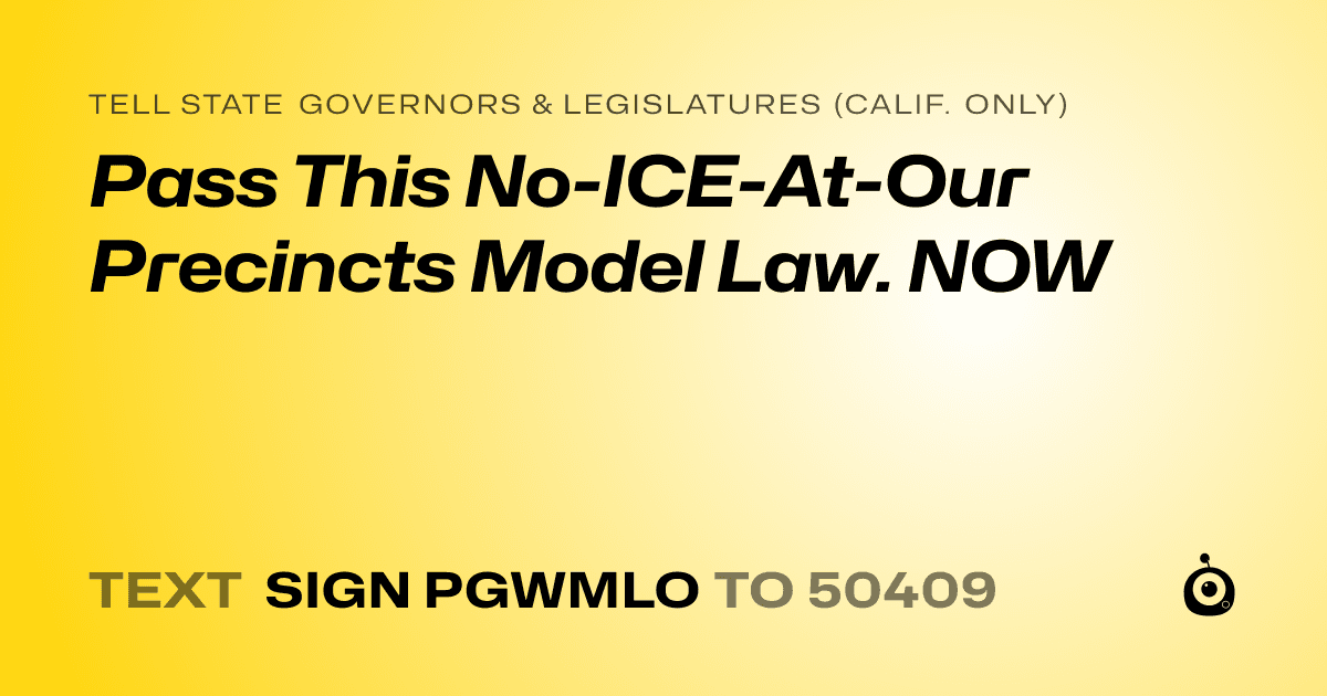 A shareable card that reads "tell State Governors & Legislatures (Calif. only): Pass This No-ICE-At-Our Precincts Model Law. NOW" followed by "text sign PGWMLO to 50409"