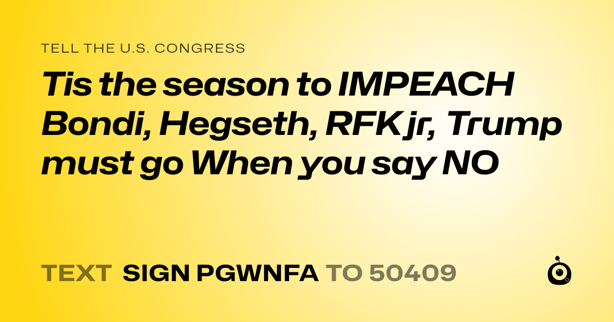 A shareable card that reads "tell the U.S. Congress: Tis the season to IMPEACH Bondi, Hegseth, RFK jr, Trump must go 
When you say NO" followed by "text sign PGWNFA to 50409"