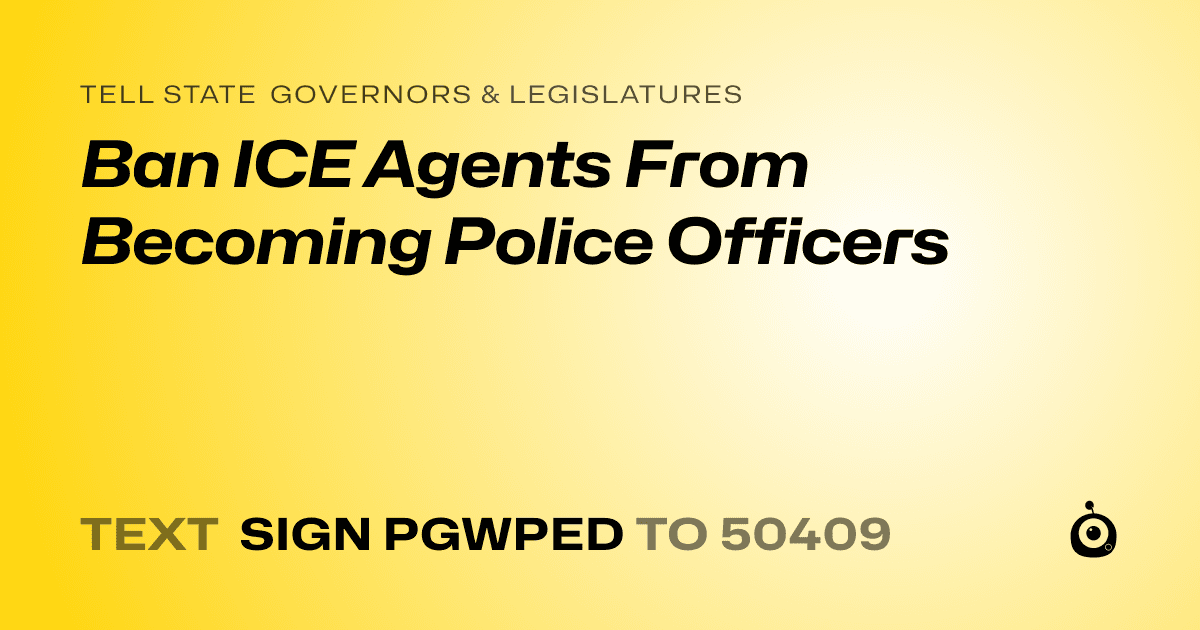 A shareable card that reads "tell State Governors & Legislatures: Ban ICE Agents From Becoming Police Officers" followed by "text sign PGWPED to 50409"