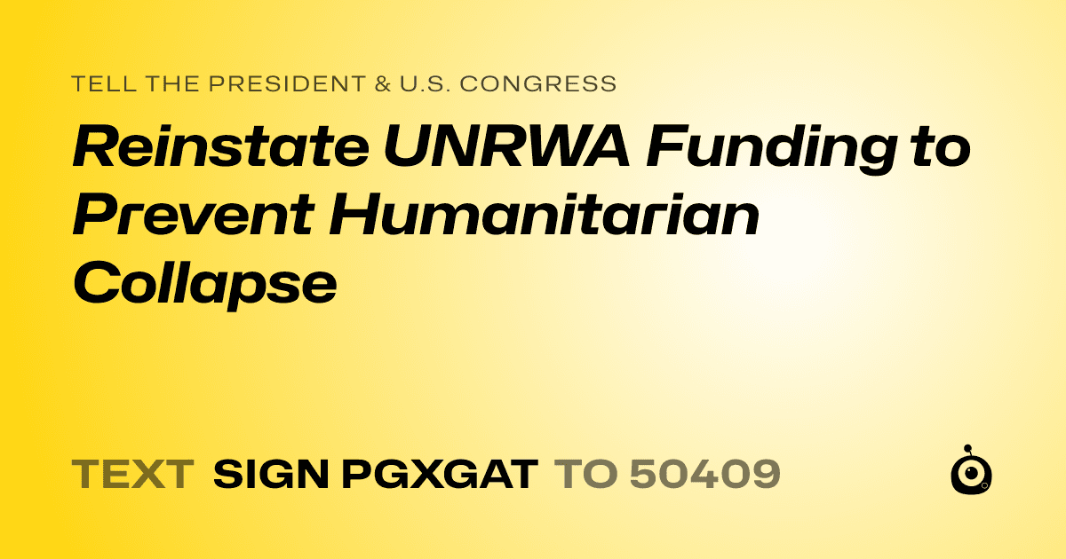 A shareable card that reads "tell the President & U.S. Congress: Reinstate UNRWA Funding to Prevent Humanitarian Collapse" followed by "text sign PGXGAT to 50409"