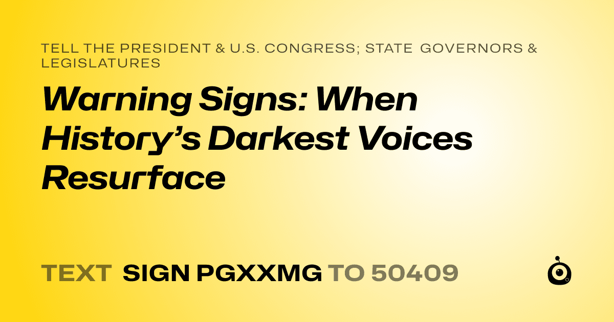 A shareable card that reads "tell the President & U.S. Congress; State Governors & Legislatures: Warning Signs: When History’s Darkest Voices Resurface" followed by "text sign PGXXMG to 50409"