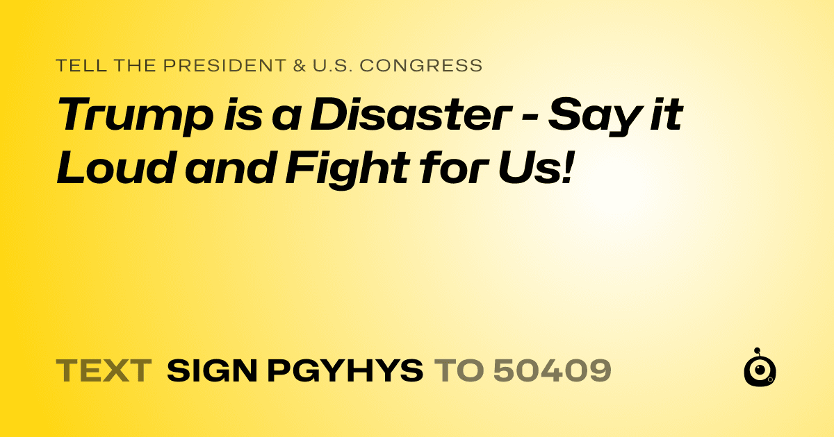 A shareable card that reads "tell the President & U.S. Congress: Trump is a Disaster - Say it Loud and Fight for Us!" followed by "text sign PGYHYS to 50409"