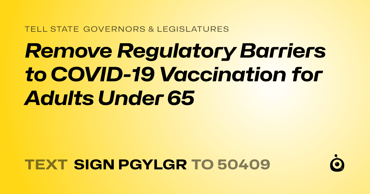 A shareable card that reads "tell State Governors & Legislatures: Remove Regulatory Barriers to COVID-19 Vaccination for Adults Under 65" followed by "text sign PGYLGR to 50409"