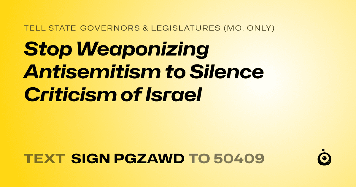 A shareable card that reads "tell State Governors & Legislatures (Mo. only): Stop Weaponizing Antisemitism to Silence Criticism of Israel" followed by "text sign PGZAWD to 50409"