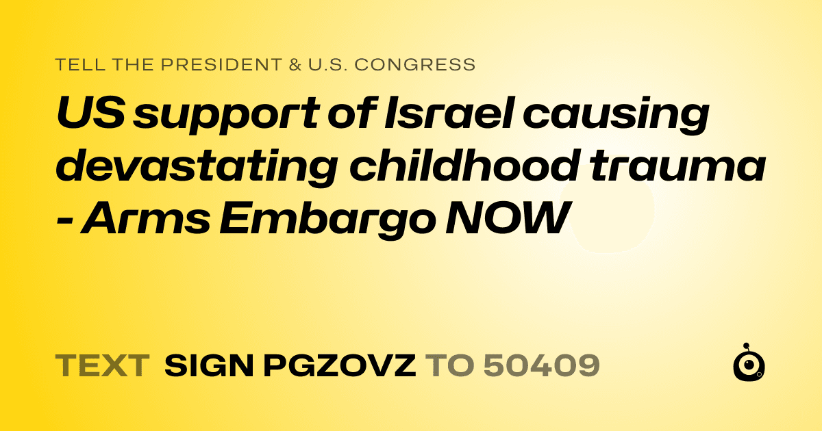 A shareable card that reads "tell the President & U.S. Congress: US support of Israel  causing devastating childhood trauma - Arms Embargo NOW" followed by "text sign PGZOVZ to 50409"