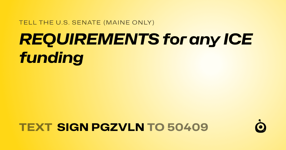 A shareable card that reads "tell the U.S. Senate (Maine only): REQUIREMENTS for any ICE funding" followed by "text sign PGZVLN to 50409"