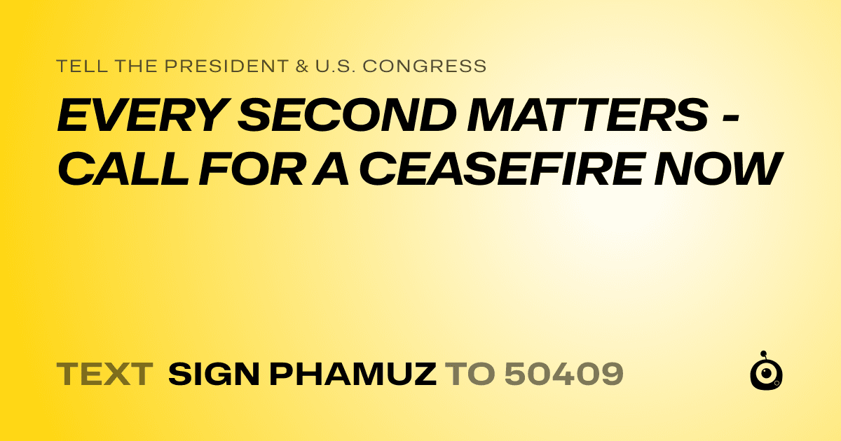 A shareable card that reads "tell the President & U.S. Congress: EVERY SECOND MATTERS - CALL FOR A CEASEFIRE NOW" followed by "text sign PHAMUZ to 50409"