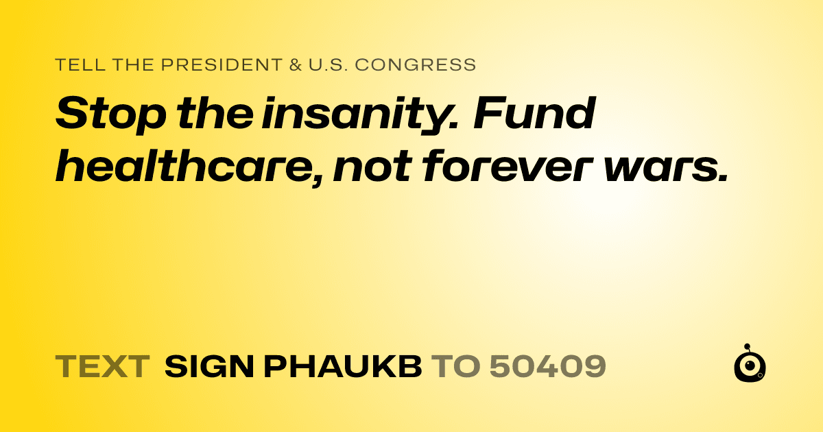 A shareable card that reads "tell the President & U.S. Congress: Stop the insanity. Fund healthcare, not forever wars." followed by "text sign PHAUKB to 50409"