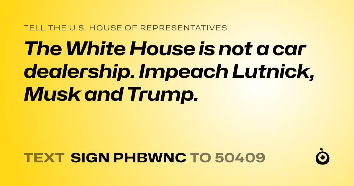 A shareable card that reads "tell the U.S. House of Representatives: The White House is not a car dealership. Impeach Lutnick, Musk and Trump." followed by "text sign PHBWNC to 50409"