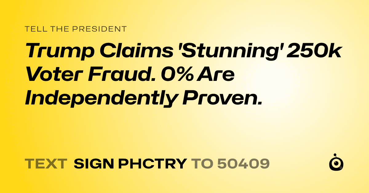 A shareable card that reads "tell the President: Trump Claims 'Stunning' 250k Voter Fraud. 0% Are Independently Proven." followed by "text sign PHCTRY to 50409"