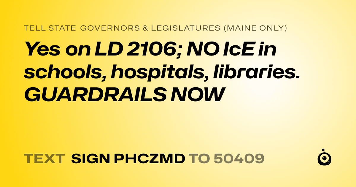 A shareable card that reads "tell State Governors & Legislatures (Maine only): Yes on LD 2106; NO IcE in schools, hospitals, libraries. GUARDRAILS NOW" followed by "text sign PHCZMD to 50409"