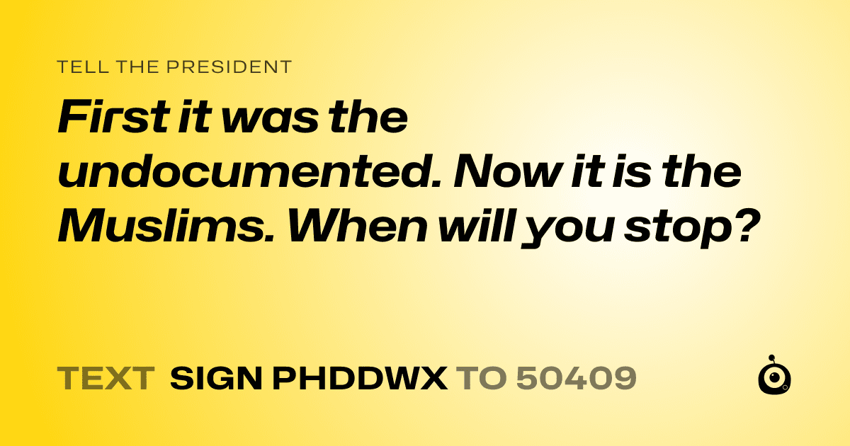 A shareable card that reads "tell the President: First it was the undocumented. Now it is the Muslims. When will you stop?" followed by "text sign PHDDWX to 50409"
