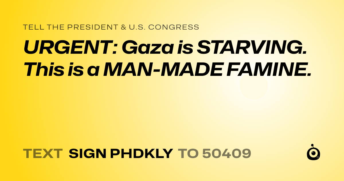 A shareable card that reads "tell the President & U.S. Congress: URGENT: Gaza is STARVING. This is a MAN-MADE FAMINE." followed by "text sign PHDKLY to 50409"