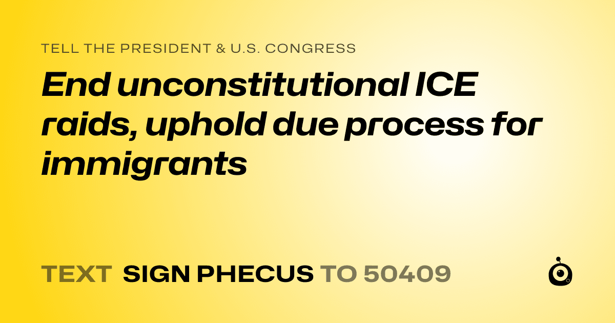 A shareable card that reads "tell the President & U.S. Congress: End unconstitutional ICE raids, uphold due process for immigrants" followed by "text sign PHECUS to 50409"