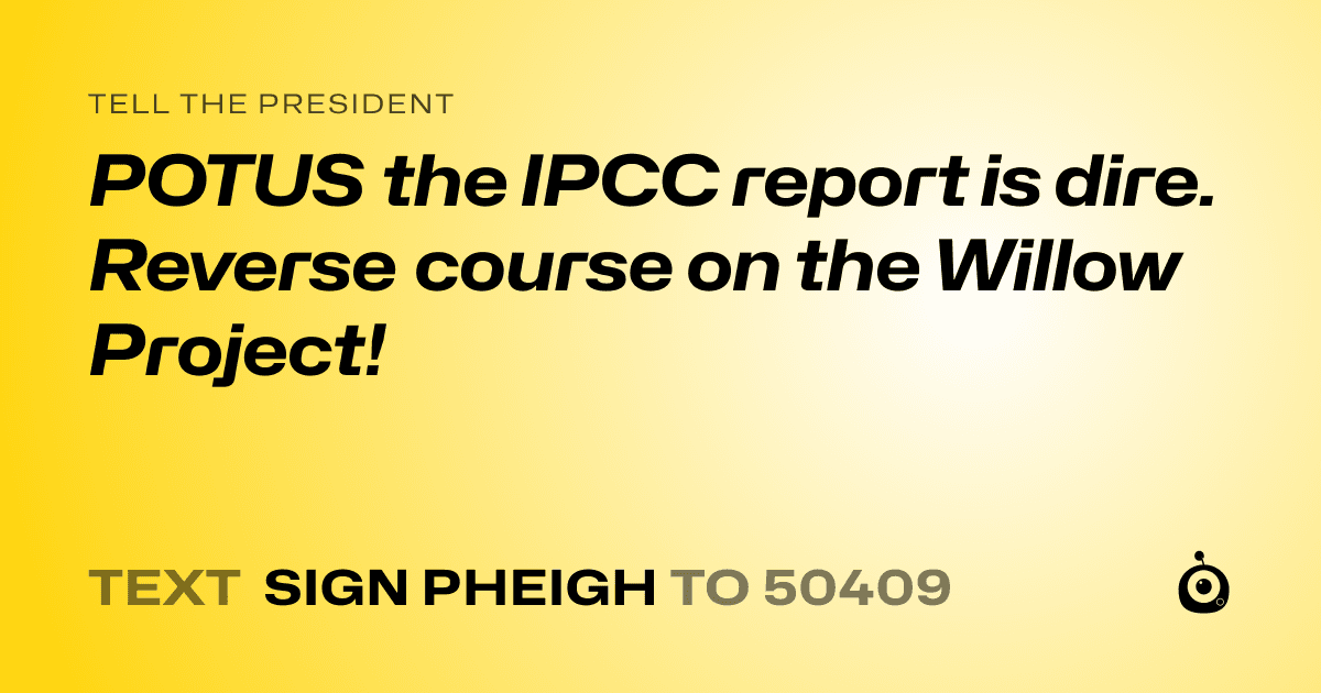 A shareable card that reads "tell the President: POTUS the IPCC report is dire. Reverse course on the Willow Project!" followed by "text sign PHEIGH to 50409"