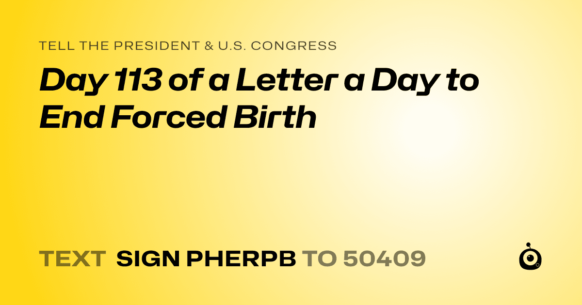 A shareable card that reads "tell the President & U.S. Congress: Day 113 of a Letter a Day to End Forced Birth" followed by "text sign PHERPB to 50409"