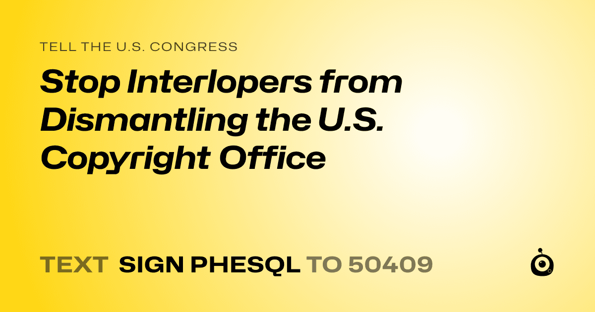 A shareable card that reads "tell the U.S. Congress: Stop Interlopers from Dismantling the U.S. Copyright Office" followed by "text sign PHESQL to 50409"