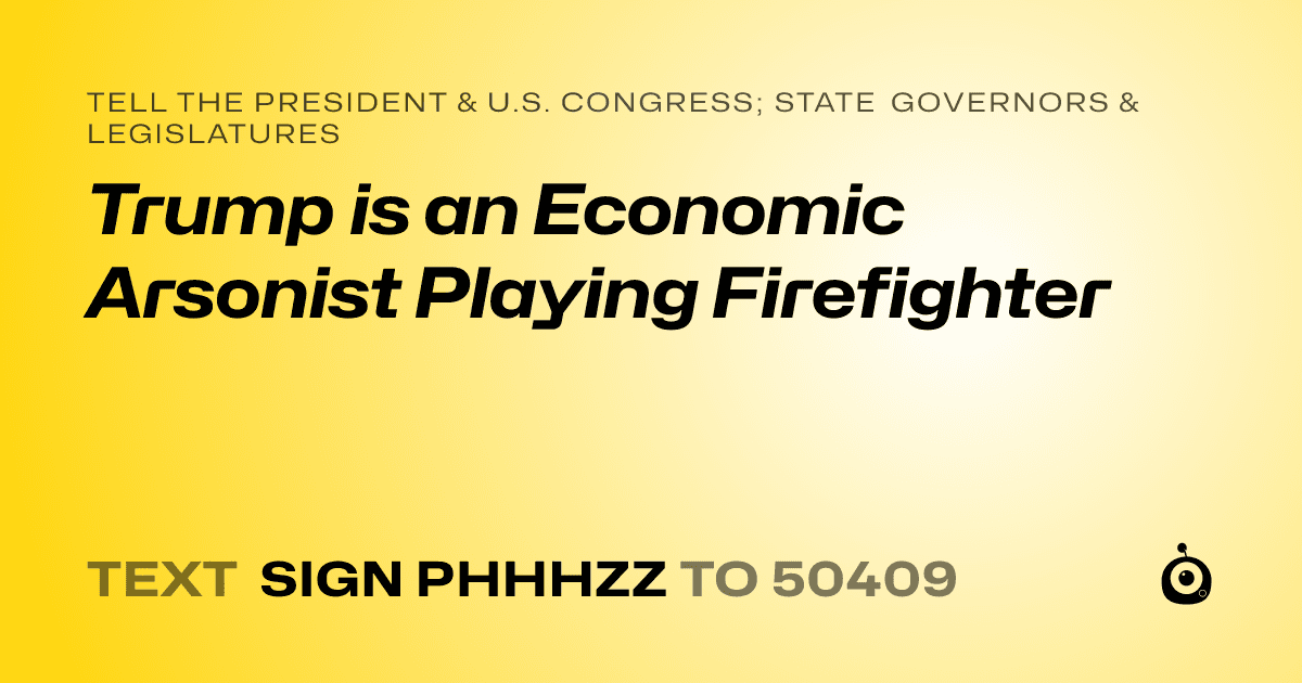 A shareable card that reads "tell the President & U.S. Congress; State Governors & Legislatures: Trump is an Economic Arsonist Playing Firefighter" followed by "text sign PHHHZZ to 50409"