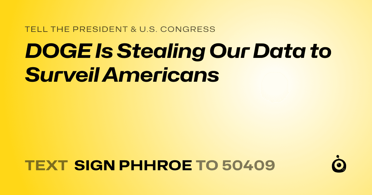 A shareable card that reads "tell the President & U.S. Congress: DOGE Is Stealing Our Data to Surveil Americans" followed by "text sign PHHROE to 50409"