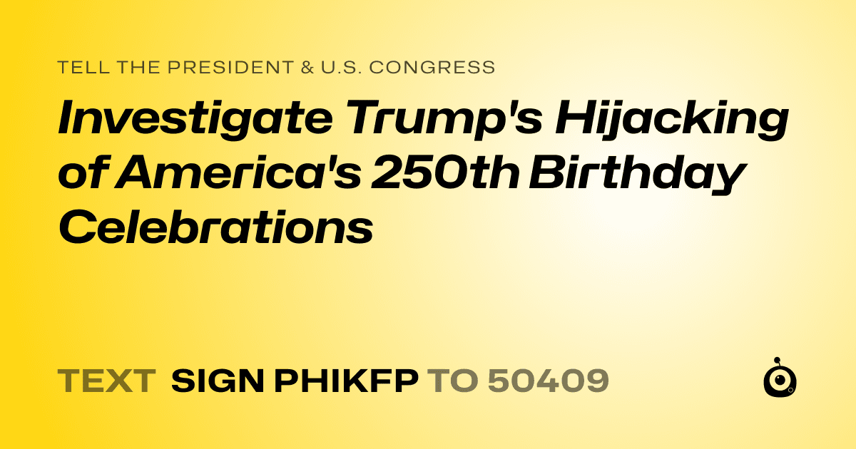 A shareable card that reads "tell the President & U.S. Congress: Investigate Trump's Hijacking of America's 250th Birthday Celebrations" followed by "text sign PHIKFP to 50409"
