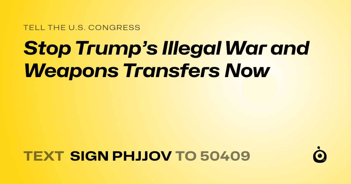 A shareable card that reads "tell the U.S. Congress: Stop Trump’s Illegal War and Weapons Transfers Now" followed by "text sign PHJJOV to 50409"